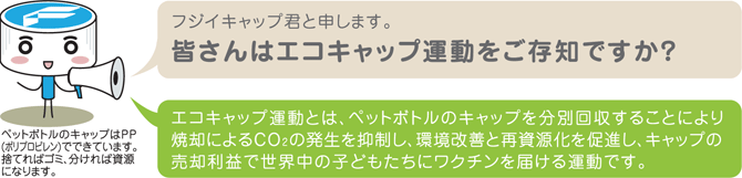 エコキャップ運動とは、ペットボトルのキャップを分別回収することにより、焼却によるCO2の発生を抑制し、環境改善と再資源化の促進をすることです。また、キャップの売却利益で世界中の子どもたちにワクチンを届けることができるという運動です。